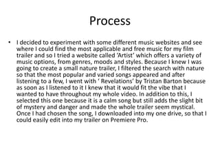 Process
• I decided to experiment with some different music websites and see
where I could find the most applicable and free music for my film
trailer and so I tried a website called ‘Artist’ which offers a variety of
music options, from genres, moods and styles. Because I knew I was
going to create a small nature trailer, I filtered the search with nature
so that the most popular and varied songs appeared and after
listening to a few, I went with ‘ Revelations’ by Tristan Barton because
as soon as I listened to it I knew that it would fit the vibe that I
wanted to have throughout my whole video. In addition to this, I
selected this one because it is a calm song but still adds the slight bit
of mystery and danger and made the whole trailer seem mystical.
Once I had chosen the song, I downloaded into my one drive, so that I
could easily edit into my trailer on Premiere Pro.
 