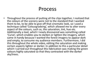 Process
• Throughout the process of putting all the clips together, I realized that
the colours of the scenery were not to the standard that I wanted
them to be, to be able to give off that cinematic look, so I used a
technique called ‘Colourgradeing’, which allowed me to alter every
aspect of the colours, such as, the saturation, tint, hue etc.
Additionally a tool, which I newly discovered was something called
‘Curve’, which enables you to darken or lighten the imagery, which
came in handy because I wanted the forest imagery to appear dark
and empty, to consume my audience members. Furthermore, I did
this throughout the whole video, editing the saturation and making
certain aspects lighter or darker. In addition to this a particular detail
which I carried out throughout this fabrication was making the green
colours highly saturated so that they contrasted with the darker
sky/trees.
 