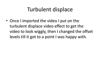 Turbulent displace
• Once I imported the video I put on the
turbulent displace video effect to get the
video to look wiggly, then I changed the offset
levels till it got to a point I was happy with.
 