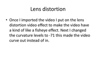 Lens distortion
• Once I imported the video I put on the lens
distortion video effect to make the video have
a kind of like a fisheye effect. Next I changed
the curvature levels to -71 this made the video
curve out instead of in.
 