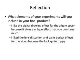 Reflection
• What elements of your experiments will you
include in your final product?
– I like the digital drawing effect for the album cover
because it gives a unique effect that you don’t see
much.
– I liked the lens distortion and paint bucket effects
for the video because the look quite trippy.
 