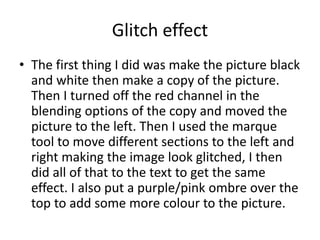 Glitch effect
• The first thing I did was make the picture black
and white then make a copy of the picture.
Then I turned off the red channel in the
blending options of the copy and moved the
picture to the left. Then I used the marque
tool to move different sections to the left and
right making the image look glitched, I then
did all of that to the text to get the same
effect. I also put a purple/pink ombre over the
top to add some more colour to the picture.
 