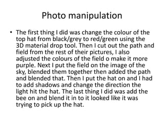 Photo manipulation
• The first thing I did was change the colour of the
top hat from black/grey to red/green using the
3D material drop tool. Then I cut out the path and
field from the rest of their pictures, I also
adjusted the colours of the field o make it more
purple. Next I put the field on the image of the
sky, blended them together then added the path
and blended that. Then I put the hat on and I had
to add shadows and change the direction the
light hit the hat. The last thing I did was add the
bee on and blend it in to it looked like it was
trying to pick up the hat.
 