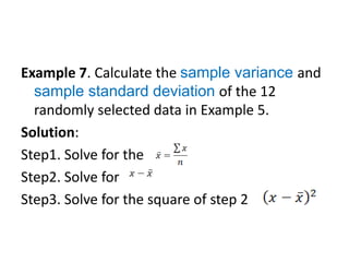 Example 7. Calculate the sample variance and
sample standard deviation of the 12
randomly selected data in Example 5.
Solution:
Step1. Solve for the
Step2. Solve for
Step3. Solve for the square of step 2
 