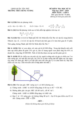UBND QUẬN TÂN PHÚ
TRƯỜNG THCS HÙNG VƯƠNG
ĐỀ KIỂM TRA HỌC KỲ II
Năm học: 2019 – 2020
MÔN TOÁN – LỚP 8
Thời gian làm bài: 45 phút.
(Không kể thời gian phát đề)
Bài 1:(3,5đ) Giải các phương trình :
)
3
2
(
4
)
1
(
6
2
) 


 x
x
x
a 0
)
5
)(
2
3
(
) 

 x
x
b
3
9
9
3
2
) 2






x
x
x
x
x
x
c
Bài 2: (1đ) Giải bất phương trình sau và biểu diễn tập nghiệm trên trục số.
3
2
2
1
4
3
2 x
x
x 




Bài 3:(1,5đ) Một ô tô đi từ Thành phố Hồ Chí Minh đến Cần Thơ với vận tốc trung bình là
50km/h. Lúc về , ô tô đi với vận tốc 60 km/h nên thời gian về ít hơn thời gian đi 33 phút.
Tính quãng đường Thành phố Hồ Chí Minh đến Cần Thơ ?
Bài 4: (0,5đ) Một vé xem phim với mức giá là 60 000 đồng . Trong dịp khuyến mãi cuối
năm rạp chiếu phim đã giảm 25% giá vé, nên số lượng người xem phim tăng lên 45% và
doanh thu cũng tăng 42 000 000 . Tính số tiền thu được của rạp sau khi giảm giá vé.
Bài 5: (0,5đ) Để đo chiều cao của một cái cây, người ta dùng một cái gậy có chiều cao 2 m
cắm vuông góc với mặt đất cách gốc cây 20,4 m và nằm xuống mặt đất ngắm sao cho ngọn
cây trùng với đỉnh gậy. Biết vị trí đặt mắt cách chỗ cắm gậy 4,3 m (như hình vẽ). Hãy tính
chiều cao của cây. ( làm tròn đến chữ số thập phân thứ nhất ).
Bài 6: (3đ) Cho tam giác ABC vuông tại A có AH là đường cao .
a) Chứng minh : ΔABC và ΔACH đồng dạng từ đó suy ra AC2 = CH. BC.
b) Đường phân giác của góc ABC cắt AH tại K , cắt AC tại I .
Chứng minh : ΔABI và ΔHBK đồng dạng và ΔAKI cân.
c) Qua C vẽ CE vuông góc với đường thẳng BI tại E . Gọi D là giao điểm của CE và
AH. Chứng minh : 𝐶𝐴𝐸
̂ = 𝐶𝐷𝐴
̂
- HẾT –
(Giám thị không được giải thích gì thêm)
Cây gậy
Mắt
C
A E
B
D
 