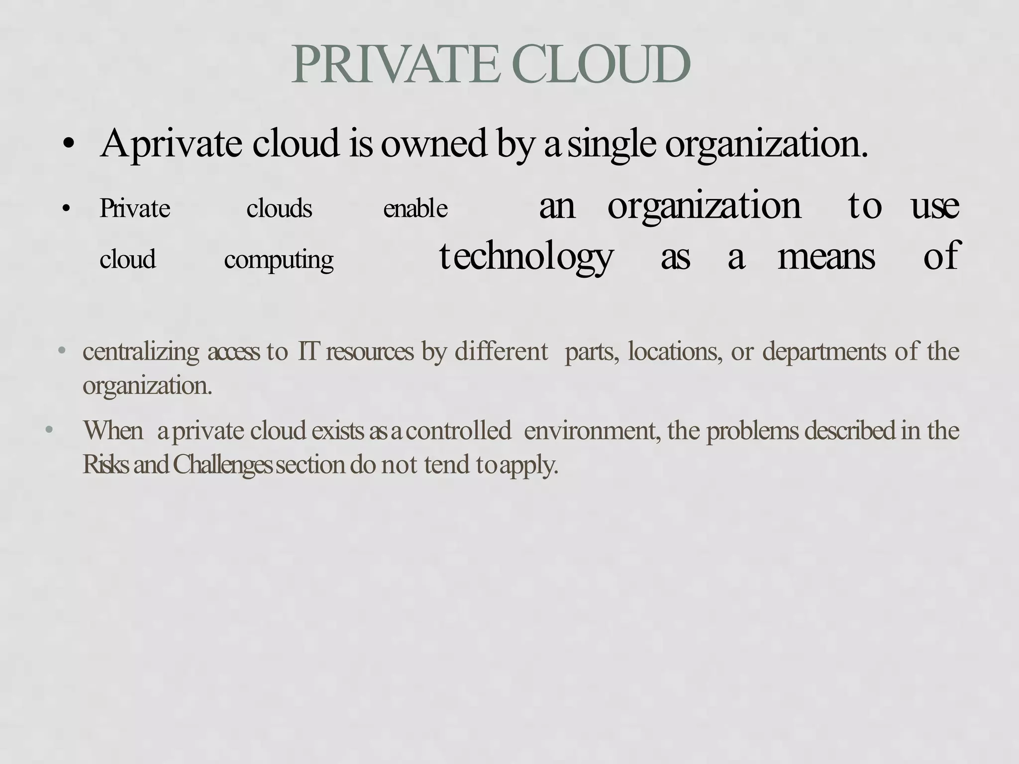PRIVATECLOUD
• centralizing access to IT resources by different parts, locations, or departments of the
organization.
• When aprivate cloud existsasacontrolled environment, the problemsdescribedin the
RisksandChallengessectiondo not tend toapply.
• Aprivate cloud isowned by asingle organization.
• Private clouds enable
cloud computing technology as a means
an organization to use
of
 