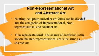 Non-Representational Art
and Abstract Art
11
• Painting, sculpture and other art forms can be divided
into the categories of Representational, Non-
representational and Abstract art.
• Non-representational- one source of confusion is the
notion that non-representational art is the same as
abstract art.
 