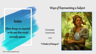 Realism
When things are depicted
in the way theywould
normallyappear.
Waysof Representing a Subject
7
From: www.Academia.edu
Fernando
Amorsolo
1949
“A Basketof Mangoes”
 