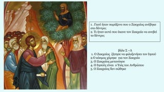 1 . Γιατί ήταν παράξενο που ο Ζακχαίος ανέβηκε
στο δέντρο;
2. Τι ήταν αυτό που έκανε τον Ζακχαίο να ανεβεί
το δέντρο;
βάλε Σ –Λ
1. Ο Ζακχαίος ζήτησε να φιλοξενήσει τον Ιησού
2.Ο κόσμος χάρηκε για τον Ζακχαίο
3. Ο Ζακχαίος μετανόησε
4. Ο Ιησούς είναι ο Υιός του Ανθρώπου
5. Ο Ζακχαίος δεν σώθηκε
 