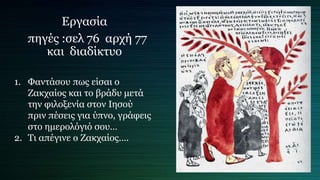 Εργασία
πηγές :σελ 76 αρχή 77
και διαδίκτυο
1. Φαντάσου πως είσαι ο
Ζακχαίος και το βράδυ μετά
την φιλοξενία στον Ιησού
πριν πέσεις για ύπνο, γράφεις
στο ημερολόγιό σου…
2. Τι απέγινε ο Ζακχαίος….
 