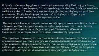 Ο Ιησούς μπήκε στην Ιεριχώ και περνούσε μέσα από την πόλη. Εκεί υπήρχε κάποιος,
που το όνομά του ήταν Ζακχαίος. Ήταν αρχιτελώνης και πλούσιος. Αυτός προσπαθούσε
να δει ποιος είναι ο Ιησούς∙ δεν μπορούσε όμως εξαιτίας του πλήθους και γιατί ήταν
μικρόσωμος. Έτρεξε λοιπόν μπροστά πριν από το πλήθος κι ανέβηκε σε μια
συκομουριά για να τον δει, γιατί θα περνούσε από ’κει.
Όταν έφτασε ο Ιησούς στο σημείο εκείνο, κοίταξε προς τα πάνω, τον είδε και του είπε:
«Ζακχαίε, κατέβα γρήγορα, γιατί σήμερα πρέπει να μείνω στο σπίτι σου». Εκείνος
κατέβηκε γρήγορα και τον υποδέχτηκε με χαρά. Όλοι όσοι τα είδαν αυτά
διαμαρτύρονταν κι έλεγαν ότι πήγε να μείνει στο σπίτι ενός αμαρτωλού.
Τότε σηκώθηκε ο Ζακχαίος και είπε στον Κύριο: «Κύριε, υπόσχομαι να δώσω τα μισά
από τα υπάρχοντά μου στους φτωχούς και ν’ ανταποδώσω στο τετραπλάσιο όσα έχω
πάρει με απάτη». Ο Ιησούς, απευθυνόμενος σ’ αυτόν, είπε: «Σήμερα αυτή η οικογένεια
σώθηκε∙ γιατί κι αυτός ο τελώνης είναι απόγονος του Αβραάμ. Ο Υιός του Ανθρώπου
ήρθε για ν’ αναζητήσει και να σώσει αυτούς που έχουν χάσει το δρόμο τους».
 