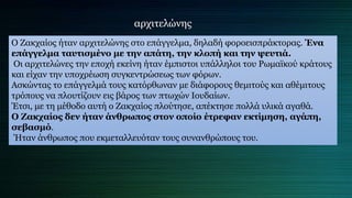 Ο Ζακχαίος ήταν αρχιτελώνης στο επάγγελμα, δηλαδή φοροεισπράκτορας. Ένα
επάγγελμα ταυτισμένο με την απάτη, την κλοπή και την ψευτιά.
Οι αρχιτελώνες την εποχή εκείνη ήταν έμπιστοι υπάλληλοι του Ρωμαϊκού κράτους
και είχαν την υποχρέωση συγκεντρώσεως των φόρων.
Ασκώντας το επάγγελμά τους κατόρθωναν με διάφορους θεμιτούς και αθέμιτους
τρόπους να πλουτίζουν εις βάρος των πτωχών Ιουδαίων.
Έτσι, με τη μέθοδο αυτή ο Ζακχαίος πλούτησε, απέκτησε πολλά υλικά αγαθά.
Ο Ζακχαίος δεν ήταν άνθρωπος στον οποίο έτρεφαν εκτίμηση, αγάπη,
σεβασμό.
Ήταν άνθρωπος που εκμεταλλευόταν τους συνανθρώπους του.
αρχιτελώνης
 