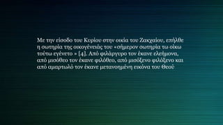 Με την είσοδο του Κυρίου στην οικία του Ζακχαίου, επήλθε
η σωτηρία της οικογένειάς του «σήμερον σωτηρία τω οίκω
τούτω εγένετο » [4]. Από φιλάργυρο τον έκανε ελεήμονα,
από μισόθεο τον έκανε φιλόθεο, από μισόξενο φιλόξενο και
από αμαρτωλό τον έκανε μετανοημένη εικόνα του Θεού
 