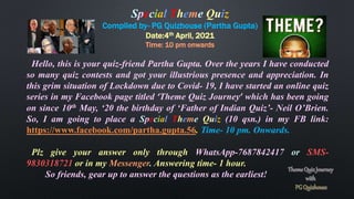Special Theme Quiz
Compiled by- PG Quizhouse (Partha Gupta)
Date:4th April, 2021
Time: 10 pm onwards
Hello, this is your quiz-friend Partha Gupta. Over the years I have conducted
so many quiz contests and got your illustrious presence and appreciation. In
this grim situation of Lockdown due to Covid- 19, I have started an online quiz
series in my Facebook page titled ‘Theme Quiz Journey’ which has been going
on since 10th May, ‘20 the birthday of ‘Father of Indian Quiz’- Neil O’Brien.
So, I am going to place a Special Theme Quiz (10 qsn.) in my FB link:
https://www.facebook.com/partha.gupta.56. Time- 10 pm. Onwards.
Plz give your answer only through WhatsApp-7687842417 or SMS-
9830318721 or in my Messenger. Answering time- 1 hour.
So friends, gear up to answer the questions as the earliest!
 