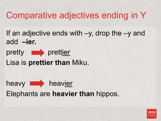 Comparative adjectives ending in Y
If an adjective ends with –y, drop the –y and
add –ier.
pretty prettier
Lisa is prettier than Miku.
heavy heavier
Elephants are heavier than hippos.
 