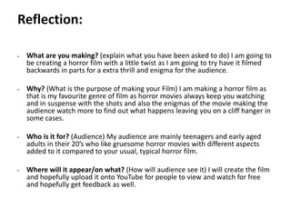 Pre-production
• What are you making? (explain what you have been asked to do) I am going to
be creating a horror film with a little twist as I am going to try have it filmed
backwards in parts for a extra thrill and enigma for the audience.
• Why? (What is the purpose of making your Film) I am making a horror film as
that is my favourite genre of film as horror movies always keep you watching
and in suspense with the shots and also the enigmas of the movie making the
audience watch more to find out what happens leaving you on a cliff hanger in
some cases.
• Who is it for? (Audience) My audience are mainly teenagers and early aged
adults in their 20’s who like gruesome horror movies with different aspects
added to it compared to your usual, typical horror film.
• Where will it appear/on what? (How will audience see it) I will create the film
and hopefully upload it onto YouTube for people to view and watch for free
and hopefully get feedback as well.
Reflection:
 