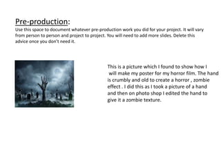 Pre-production:
Use this space to document whatever pre-production work you did for your project. It will vary
from person to person and project to project. You will need to add more slides. Delete this
advice once you don’t need it.
This is a picture which I found to show how I
will make my poster for my horror film. The hand
is crumbly and old to create a horror , zombie
effect . I did this as I took a picture of a hand
and then on photo shop I edited the hand to
give it a zombie texture.
 