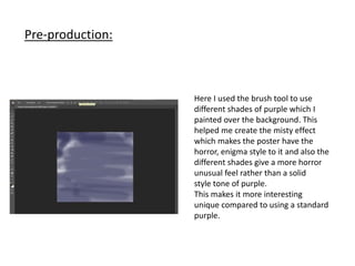 Pre-production:
Here I used the brush tool to use
different shades of purple which I
painted over the background. This
helped me create the misty effect
which makes the poster have the
horror, enigma style to it and also the
different shades give a more horror
unusual feel rather than a solid
style tone of purple.
This makes it more interesting
unique compared to using a standard
purple.
 