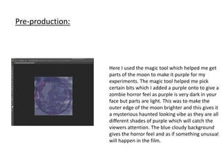 Pre-production:
Here I used the magic tool which helped me get
parts of the moon to make it purple for my
experiments. The magic tool helped me pick
certain bits which I added a purple onto to give a
zombie horror feel as purple is very dark in your
face but parts are light. This was to make the
outer edge of the moon brighter and this gives it
a mysterious haunted looking vibe as they are all
different shades of purple which will catch the
viewers attention. The blue cloudy background
gives the horror feel and as if something unusual
will happen in the film.
 