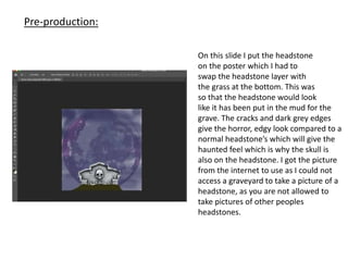 On this slide I put the headstone
on the poster which I had to
swap the headstone layer with
the grass at the bottom. This was
so that the headstone would look
like it has been put in the mud for the
grave. The cracks and dark grey edges
give the horror, edgy look compared to a
normal headstone’s which will give the
haunted feel which is why the skull is
also on the headstone. I got the picture
from the internet to use as I could not
access a graveyard to take a picture of a
headstone, as you are not allowed to
take pictures of other peoples
headstones.
Pre-production:
 