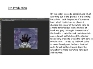 Pre-Production
On this slide I created a zombie hand which
is coming out of the grave as if it is coming
back alive. I took the picture of someone
hand which I edited on my phone. I
changed the colour of the whole hand to
a more darker colour with a mixture of
black and grey. I changed the contrast of
the hand to create the dark parts in certain
areas. As well as that, I used the shadow
tone on my phone to create the light parts in
certain areas. I turned up the black point
to make the edges of the hand dark and
cady. As well as that, I toned down the
saturation to make the whole hand dark
and haunted.
 