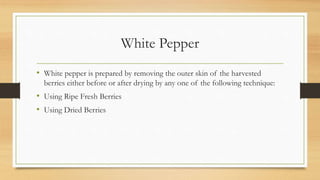 White Pepper
• White pepper is prepared by removing the outer skin of the harvested
berries either before or after drying by any one of the following technique:
• Using Ripe Fresh Berries
• Using Dried Berries
 