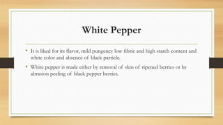 White Pepper
• It is liked for its flavor, mild pungency low fibric and high starch content and
white color and absence of black particle.
• White pepper is made either by removal of skin of ripened berries or by
abrasion peeling of black pepper berries.
 