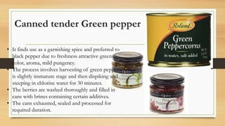 Canned tender Green pepper
• It finds use as a garnishing spice and preferred to
black pepper due to freshness attractive green
color, aroma, mild pungency.
• The process involves harvesting of green pepper
is slightly immature stage and then dispiking and
steeping in chlorine water for 30 minutes.
• The berries are washed thoroughly and filled in
cans with brines containing certain additives.
• The cans exhausted, sealed and processed for
required duration.
 