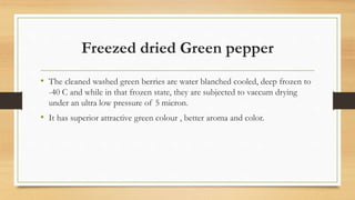 Freezed dried Green pepper
• The cleaned washed green berries are water blanched cooled, deep frozen to
-40 C and while in that frozen state, they are subjected to vaccum drying
under an ultra low pressure of 5 micron.
• It has superior attractive green colour , better aroma and color.
 
