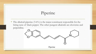 Piperine
• The alkaloid piperine (3-6%) is the major constituent responsible for the
biting taste of black pepper. The other pungent alkaloids are chovicine and
peiperidine.
 