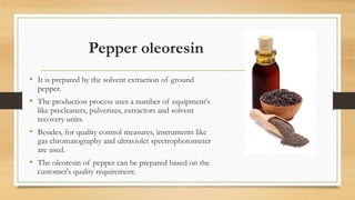 Pepper oleoresin
• It is prepared by the solvent extraction of ground
pepper.
• The production process uses a number of equipment's
like precleaners, pulverizes, extractors and solvent
recovery units.
• Besides, for quality control measures, instruments like
gas chromatography and ultraviolet spectrophotometer
are used.
• The oleoresin of pepper can be prepared based on the
customer's quality requirement.
 