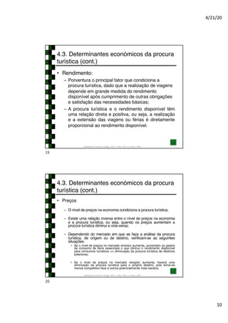 4/21/20
10
4.3. Determinantes económicos da procura
turística (cont.)
• Rendimento:
– Porventura o principal fator que condiciona a
procura turística, dado que a realização de viagens
depende em grande medida do rendimento
disponível após cumprimento de outras obrigações
e satisfação das necessidades básicas;
– A procura turística e o rendimento disponível têm
uma relação direta e positiva, ou seja, a realização
e a extensão das viagens ou férias é diretamente
proporcional ao rendimento disponível.
Adaptado de Hirata e Braga, 2017; Tribe, 2011 e Cunha, 2003
19
4.3. Determinantes económicos da procura
turística (cont.)
• Preços
– O nível de preços na economia condiciona a procura turística;
– Existe uma relação inversa entre o nível de preços na economia
e a procura turística, ou seja, quando os preços aumentam a
procura turística diminui e vice-versa;
– Dependendo do mercado em que se faça a análise da procura
turística, de origem ou de destino, verificam-se as seguintes
situações:
• Se o nível de preços no mercado emissor aumenta, aumentam os gastos
de consumo de bens essenciais o que diminui o rendimento disponível
para consumos turísticos => diminuição da procura turística de destinos
exteriores;
• Se o nível de preços no mercado receptor aumenta, haverá uma
diminuição da procura turística para o próprio destino, pois torna-se
menos competitivo face a outros potencialmente mais baratos.
Adaptado de Hirata e Braga, 2017; Tribe, 2011 e Cunha, 2003
20
 