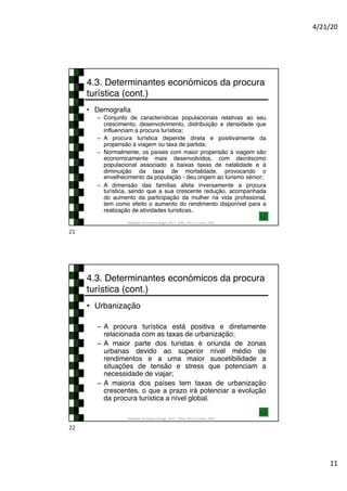 4/21/20
11
4.3. Determinantes económicos da procura
turística (cont.)
• Demografia
– Conjunto de características populacionais relativas ao seu
crescimento, desenvolvimento, distribuição e densidade que
influenciam a procura turística;
– A procura turística depende direta e positivamente da
propensão à viagem ou taxa de partida;
– Normalmente, os países com maior propensão à viagem são
economicamente mais desenvolvidos, com decréscimo
populacional associado a baixas taxas de natalidade e à
diminuição da taxa de mortalidade, provocando o
envelhecimento da população - deu origem ao turismo sénior;
– A dimensão das famílias afeta inversamente a procura
turística, sendo que a sua crescente redução, acompanhada
do aumento da participação da mulher na vida profissional,
tem como efeito o aumento do rendimento disponível para a
realização de atividades turísticas.
Adaptado de Hirata e Braga, 2017; Tribe, 2011 e Cunha, 2003
21
4.3. Determinantes económicos da procura
turística (cont.)
• Urbanização
– A procura turística está positiva e diretamente
relacionada com as taxas de urbanização;
– A maior parte dos turistas é oriunda de zonas
urbanas devido ao superior nível médio de
rendimentos e a uma maior suscetibilidade a
situações de tensão e stress que potenciam a
necessidade de viajar;
– A maioria dos países tem taxas de urbanização
crescentes, o que a prazo irá potenciar a evolução
da procura turística a nível global.
Adaptado de Hirata e Braga, 2017; Tribe, 2011 e Cunha, 2003
22
 