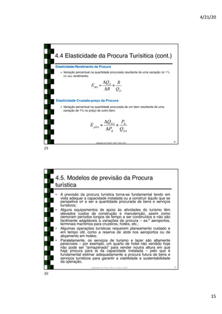 4/21/20
15
2
● Variação percentual na quantidade procurada resultante de uma variação de 1%
no seu rendimento.
Elasticidade-Rendimento da Procura
● Variação percentual na quantidade procurada de um bem resultante de uma
variação de 1% no preço de outro bem.
Elasticidade Cruzada-preço da Procura
4.4 Elasticidade da Procura Turísitica (cont.)
29
Adaptado de Pindyck, 2010; Tribe, 2011
ERD
=
ΔQD
ΔR
×
R
QD
EpDA
=
ΔQDA
ΔPB
×
PB
QDA
29
4.5. Modelos de previsão da Procura
turística
• A previsão da procura turística torna-se fundamental tendo em
vista adequar a capacidade instalada ou a construir àquilo que se
perspetiva vir a ser a quantidade procurada de bens e serviços
turísticos;
• Alguns equipamentos de apoio às atividades do turismo têm
elevados custos de construção e manutenção, assim como
demoram períodos longos de tempo a ser construídos e não são
facilmente adaptáveis a variações de procura – ex.º aeroportos,
terminais marítimos para cruzeiros, hotéis, etc.;
• Algumas operações turísticas requerem planeamento cuidado e
em tempo útil, como a reserva de slots nos aeroportos ou de
alojamento em hotéis;
• Paralelamente, os serviços de turismo e lazer são altamente
perecíveis – por exemplo, um quarto de hotel não vendido hoje
não pode ser “armazenado” para vender noutra altura em que
haja procura para lá da capacidade instalada – pelo que é
fundamental estimar adequadamente a procura futura de bens e
serviços turísticos para garantir a viabilidade e sustentabilidade
da operação.
Adaptado de Tribe, 2011 e Cunha, 2003 30
30
 
