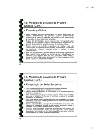 4/21/20
17
4.5. Modelos de previsão da Procura
turística (Cont.)
• Previsão qualitativa:
• Estes modelos têm em consideração um leque abrangente de
fatores determinantes da procura turística (anteriormente
analisados) e como os mesmos irão influenciar as quantidades
procuradas de bens e serviços turísticos;
• Depois de identificados, esses factores são hierarquizados por
ordem de importância e depois individualmente analisados no
sentido de percecionar a sua tendência de evolução futura;
• Podem recorrer a métodos estatísticos de análise mas não
pressupõem a modelização em termos matemáticos no sentido
de descrever relações precisas entre a procura e seus
determinantes;
• Este tipo de previsões é essencialmente qualitativa e baseada em
boa medida numa análise de senso comum, identificando-se
variáveis cujo impacte seja do tipo: “pequeno efeito sobre a
procura”; “sem efeito sobre a procura”; ou “com relevante efeito
sobre a procura”, a título de exemplo.
Adaptado de Tribe, 2011 e Cunha, 2003 33
33
4.5. Modelos de previsão da Procura
turística (Cont.)
• Extrapolação de Séries Temporais:
• Uma série temporal consiste num conjunto de dados recolhidos
regularmente ao longo de um dado período de tempo;
• Permite identificar fenómenos de sazonalidade ou os efeitos de eventuais
fenómenos aleatórios;
• Esta metodologia começa por analisar valores médios das variações
sazonais ou aleatórias no sentido de identificar o padrão de variação
subjacente ou tendências;
• Com base nessas tendências são efetuadas por extrapolação previsões
de procura futura, para valores globais anuais ou ajustados para refletir
valores totais sazonais;
• Como a procura de bens e serviços de turismo tende a ser sazonal, esta
metodologia é bastante útil para a sua previsão, permitindo ajustar a
oferta em função das flutuações ao nível da procura;
• Contudo, esta metodologia deverá ser acompanhada de outras e as
previsões analisadas com cuidado, pois tem subjacentes valores médios
do passado, que poderão ver os respetivos padrões alterados, ou ainda
sofrer os efeitos de fatores aleatórios imprevisíveis.
Adaptado de Tribe, 2011 e Cunha, 2003 34
34
 
