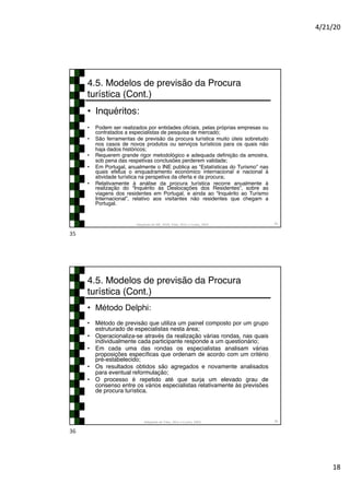4/21/20
18
4.5. Modelos de previsão da Procura
turística (Cont.)
• Inquéritos:
• Podem ser realizados por entidades oficiais, pelas próprias empresas ou
contratados a especialistas de pesquisa de mercado;
• São ferramentas de previsão da procura turística muito úteis sobretudo
nos casos de novos produtos ou serviços turísticos para os quais não
haja dados históricos;
• Requerem grande rigor metodológico e adequada definição da amostra,
sob pena das respetivas conclusões perderem validade;
• Em Portugal, anualmente o INE publica as “Estatísticas do Turismo” nas
quais efetua o enquadramento económico internacional e nacional à
atividade turística na perspetiva da oferta e da procura;
• Relativamente à análise da procura turística recorre anualmente à
realização do “Inquérito às Deslocações dos Residentes”, sobre as
viagens dos residentes em Portugal, e ainda ao “Inquérito ao Turismo
Internacional”, relativo aos visitantes não residentes que chegam a
Portugal.
Adaptado de INE, 2018; Tribe, 2011 e Cunha, 2003 35
35
4.5. Modelos de previsão da Procura
turística (Cont.)
• Método Delphi:
• Método de previsão que utiliza um painel composto por um grupo
estruturado de especialistas nesta área;
• Operacionaliza-se através da realização várias rondas, nas quais
individualmente cada participante responde a um questionário;
• Em cada uma das rondas os especialistas analisam várias
proposições específicas que ordenam de acordo com um critério
pré-estabelecido;
• Os resultados obtidos são agregados e novamente analisados
para eventual reformulação;
• O processo é repetido até que surja um elevado grau de
consenso entre os vários especialistas relativamente às previsões
de procura turística.
Adaptado de Tribe, 2011 e Cunha, 2003 36
36
 