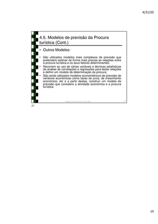 4/21/20
19
4.5. Modelos de previsão da Procura
turística (Cont.)
• Outros Modelos:
• São utilizados modelos mais complexos de previsão que
pretendem estimar de forma mais precisa as relações entre
a procura turística e os seus fatores determinantes;
• Recorrem ao uso de várias variáveis e técnicas estatísticas
de análise de correlações e regressões para testar relações
e definir um modelo de determinação da procura;
• São ainda utilizados modelos econométricos de previsão de
variáveis económicas como taxas de juros, de crescimento
económico, etc e a partir destas, construir um modelo de
previsão que considere a atividade económica e a procura
turística.
Adaptado de Tribe, 2011 e Cunha, 2003
37
37
 