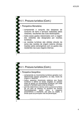 4/21/20
4
4.1. Procura turística (Cont.)
• Perspetiva Monetária:
– compreende o conjunto das despesas de
consumo de bens e serviços realizadas pelos
visitantes, resultantes das suas deslocações;
– todos esses gastos relacionados com a viagem
dos visitantes são designados por receitas
turísticas;
– as receitas turísticas são obtidas através da
soma das receitas de origem externa (divisas
trazidas pelos estrangeiros) com os gastos dos
residentes nas suas viagens internas.
Adaptado de Hirata e Braga, 2017; Tribe, 2011 e Cunha, 2003
7
4.1. Procura turística (Cont.)
• Perspetiva Geográfica:
– compreende os movimentos turísticos gerados num
determinado espaço geográfico, ou seja, locais de
origem e destinos;
– traduz aspectos direcionais relativos aos fluxos
turísticos e define os locais (regiões ou países)
onde se geram os movimentos turísticos, por onde
passam e também para onde se dirigem;
– permite determinar a forma como a procura turística
de um país se distribui no território em termos
físicos/espaciais, assim como a respetiva
proveniência a montante, por país ou região, e
ainda quais as principais vias de penetração.
Adaptado de Hirata e Braga, 2017; Tribe, 2011 e Cunha, 2003
8
 