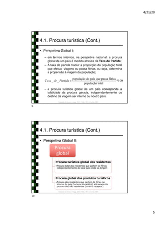 4/21/20
5
4.1. Procura turística (Cont.)
• Perspetiva Global I:
– em termos internos, na perspetiva nacional, a procura
global de um país é medida através da Taxa de Partida;
– A taxa de partida traduz a proporção da população total
que efetua viagens ou passa férias, ou seja, determina
a propensão à viagem da população;
– a procura turística global de um país corresponde à
totalidade da procura gerada, independentemente do
destino da viagem ser interno ou noutro país.
Adaptado de Hirata e Braga, 2017; Tribe, 2011 e Cunha, 2003
Taxa_ de_ Partida =
população do país que passa férias
população total
*100
9
4.1. Procura turística (Cont.)
• Perspetiva Global II:
Adaptado de Hirata e Braga, 2017; Tribe, 2011 e Cunha, 2003
Procura
global
Procura turística global dos residentes
•Procura total dos residentes que partem de férias
independentemente do local para onde se dirigem
Procura global dos produtos turísticos
•Procura dos residentes que partem de férias no
interior do país (turismo doméstico) adicionada da
procura dos não residentes (turismo receptor)
10
 