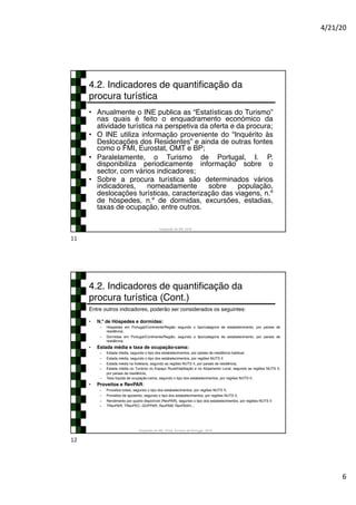 4/21/20
6
4.2. Indicadores de quantificação da
procura turística
• Anualmente o INE publica as “Estatísticas do Turismo”
nas quais é feito o enquadramento económico da
atividade turística na perspetiva da oferta e da procura;
• O INE utiliza informação proveniente do “Inquérito às
Deslocações dos Residentes” e ainda de outras fontes
como o FMI, Eurostat, OMT e BP;
• Paralelamente, o Turismo de Portugal, I. P.
disponibiliza periodicamente informação sobre o
sector, com vários indicadores;
• Sobre a procura turística são determinados vários
indicadores, nomeadamente sobre população,
deslocações turísticas, caracterização das viagens, n.º
de hóspedes, n.º de dormidas, excursões, estadias,
taxas de ocupação, entre outros.
Adaptado de INE 2018
11
4.2. Indicadores de quantificação da
procura turística (Cont.)
Entre outros indicadores, poderão ser considerados os seguintes:
• N.º de Hóspedes e dormidas:
– Hóspedes em Portugal/Continente/Região segundo o tipo/categoria de estabelecimento, por países de
residência;
– Dormidas em Portugal/Continente/Região, segundo o tipo/categoria de estabelecimento, por países de
residência;
• Estada média e taxa de ocupação-cama:
– Estada média, segundo o tipo dos estabelecimentos, por países de residência habitual;
– Estada média, segundo o tipo dos estabelecimentos, por regiões NUTS II
– Estada média na hotelaria, segundo as regiões NUTS II, por países de residência;
– Estada média no Turismo no Espaço Rural/Habitação e no Alojamento Local, segundo as regiões NUTS II,
por países de residência;
– Taxa líquida de ocupação-cama, segundo o tipo dos estabelecimentos, por regiões NUTS II;
• Proveitos e RevPAR:
– Proveitos totais, segundo o tipo dos estabelecimentos, por regiões NUTS II;
– Proveitos de aposento, segundo o tipo dos estabelecimentos, por regiões NUTS II;
– Rendimento por quarto disponível (RevPAR), segundo o tipo dos estabelecimentos, por regiões NUTS II
– TRevPAR; TRevPEC; GOPPAR; RevPAM; RevPASH;...
Adaptado de INE, 2018; Turismo de Portugal, 2019
12
 