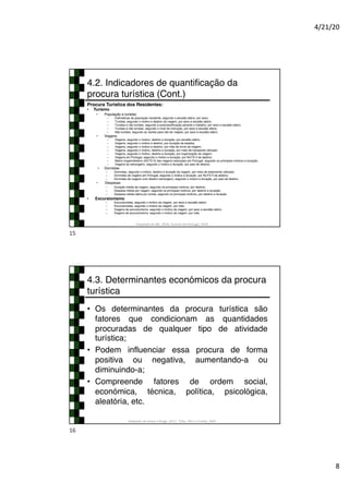 4/21/20
8
4.2. Indicadores de quantificação da
procura turística (Cont.)
Procura Turística dos Residentes:
• Turismo
• População e turistas:
– Estimativas da população residente, segundo o escalão etário, por sexo;
– Turistas, segundo o motivo e destino da viagem, por sexo e escalão etário;
– Turistas e não turistas, segundo a autoclassificação perante o trabalho, por sexo e escalão etário;
– Turistas e não turistas, segundo o nível de instrução, por sexo e escalão etário;
– Não turistas, segundo as razões para não ter viajado, por sexo e escalão etário;
• Viagens
– Viagens, segundo o motivo, destino e duração, por escalão etário;
– Viagens, segundo o motivo e destino, por duração da estadia;
– Viagens, segundo o motivo e destino, por mês de início da viagem;
– Viagens, segundo o motivo, destino e duração, por meio de transporte utilizado;
– Viagens, segundo o motivo, destino e duração, por organização da viagem;
– Viagens em Portugal, segundo o motivo e duração, por NUTS II de destino;
– Matriz origem/destino (NUTS II) das viagens realizadas em Portugal, segundo os principais motivos e duração;
– Viagens ao estrangeiro, segundo o motivo e duração, por país de destino;
• Dormidas
– Dormidas, segundo o motivo, destino e duração da viagem, por meio de alojamento utilizado;
– Dormidas de viagens em Portugal, segundo o motivo e duração, por NUTS II de destino;
– Dormidas de viagens com destino estrangeiro, segundo o motivo e duração, por país de destino
• Despesas
– Duração média da viagem, segundo os principais motivos, por destino;
– Despesa média por viagem, segundo os principais motivos, por destino e duração;
– Despesa média diária por turista, segundo os principais motivos, por destino e duração.
• Excursionismo
– Excursionistas, segundo o motivo da viagem, por sexo e escalão etário;
– Excursionistas, segundo o motivo da viagem, por mês;
– Viagens de excursionismo, segundo o motivo da viagem, por sexo e escalão etário;
– Viagens de excursionismo, segundo o motivo da viagem, por mês.
Adaptado de INE, 2018; Turismo de Portugal, 2019
15
4.3. Determinantes económicos da procura
turística
• Os determinantes da procura turística são
fatores que condicionam as quantidades
procuradas de qualquer tipo de atividade
turística;
• Podem influenciar essa procura de forma
positiva ou negativa, aumentando-a ou
diminuindo-a;
• Compreende fatores de ordem social,
económica, técnica, política, psicológica,
aleatória, etc.
Adaptado de Hirata e Braga, 2017; Tribe, 2011 e Cunha, 2003
16
 