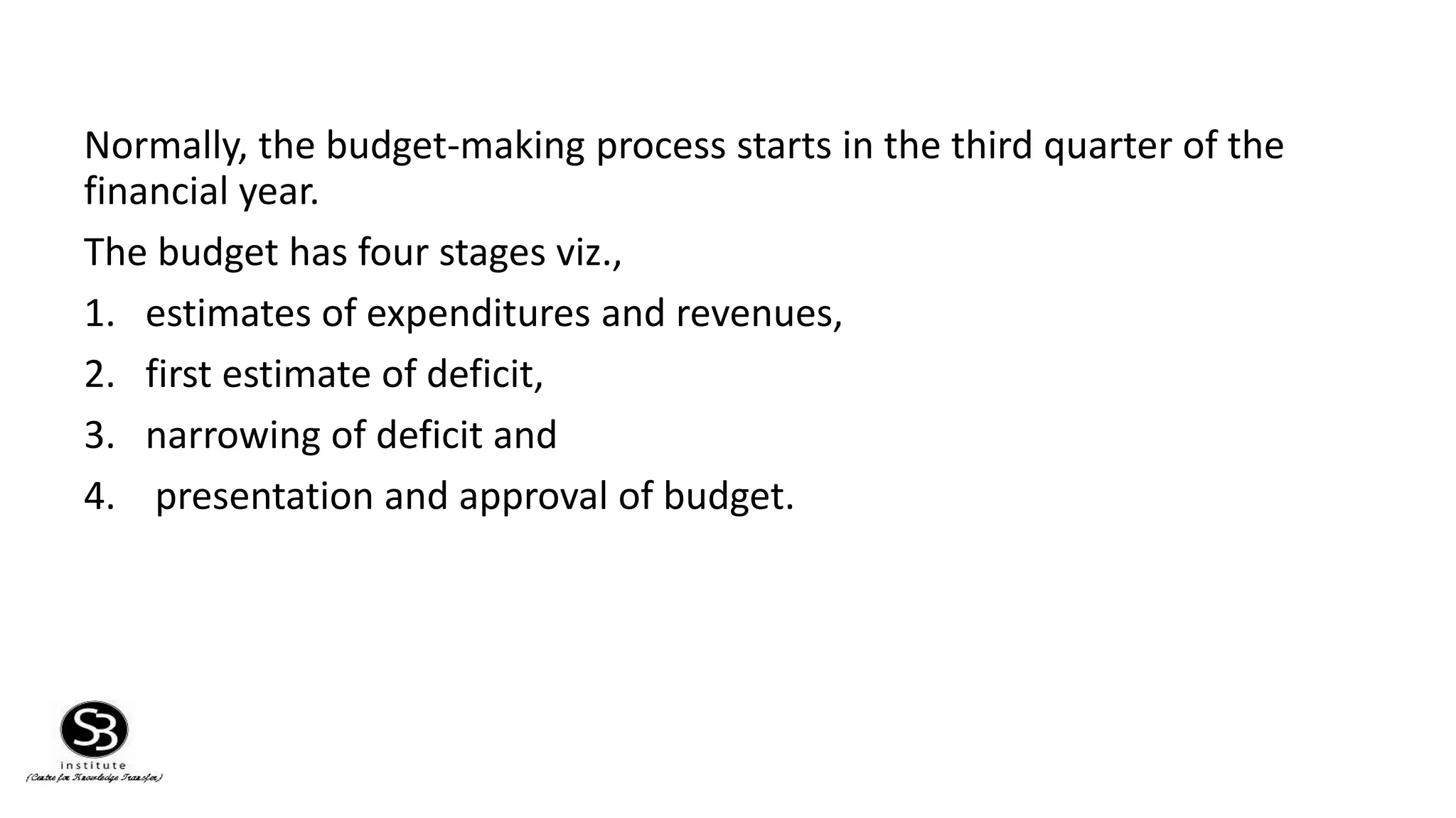 Normally, the budget-making process starts in the third quarter of the
financial year.
The budget has four stages viz.,
1. estimates of expenditures and revenues,
2. first estimate of deficit,
3. narrowing of deficit and
4. presentation and approval of budget.
 