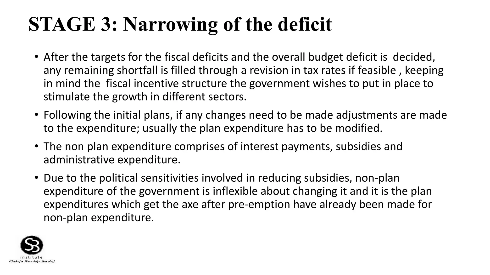 STAGE 3: Narrowing of the deficit
• After the targets for the fiscal deficits and the overall budget deficit is decided,
any remaining shortfall is filled through a revision in tax rates if feasible , keeping
in mind the fiscal incentive structure the government wishes to put in place to
stimulate the growth in different sectors.
• Following the initial plans, if any changes need to be made adjustments are made
to the expenditure; usually the plan expenditure has to be modified.
• The non plan expenditure comprises of interest payments, subsidies and
administrative expenditure.
• Due to the political sensitivities involved in reducing subsidies, non-plan
expenditure of the government is inflexible about changing it and it is the plan
expenditures which get the axe after pre-emption have already been made for
non-plan expenditure.
 