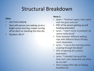 Structural Breakdown
Intro:
• Just music playing
• Start with person just waking up on a
bright sunny morning, maybe turning
off an alarm or checking the time etc.
• Duration: 00:17
Verse 1:
• Lyrics – “Summer's gone, day's spent
with the grass and sun”
• POV of the person getting up and
heading downstairs
• Lyrics - “I don't mind, to pretend I do
seems really dumb”
• Flicks between different walking
clips with different floors till they
reach downstairs
• Lyrics - “I rise as the morning comes,
crawling through the blinds”
• POV of opening the curtains
downstairs
• Lyrics- “I shouldn't be up at this
time, but I can't sleep with you there
by my side”
• Short snappy POV clips of making
breakfast etc.
 