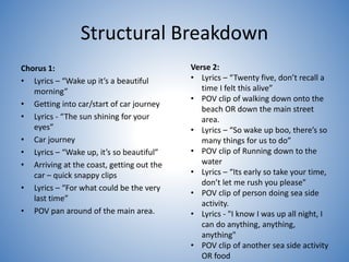 Structural Breakdown
Chorus 1:
• Lyrics – “Wake up it’s a beautiful
morning”
• Getting into car/start of car journey
• Lyrics - “The sun shining for your
eyes”
• Car journey
• Lyrics – “Wake up, it’s so beautiful”
• Arriving at the coast, getting out the
car – quick snappy clips
• Lyrics – “For what could be the very
last time”
• POV pan around of the main area.
Verse 2:
• Lyrics – “Twenty five, don’t recall a
time I felt this alive”
• POV clip of walking down onto the
beach OR down the main street
area.
• Lyrics – “So wake up boo, there’s so
many things for us to do”
• POV clip of Running down to the
water
• Lyrics – “Its early so take your time,
don’t let me rush you please"
• POV clip of person doing sea side
activity.
• Lyrics - "I know I was up all night, I
can do anything, anything,
anything"
• POV clip of another sea side activity
OR food
 