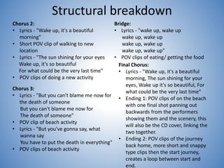 Structural breakdown
Chorus 2:
• Lyrics - "Wake up, it's a beautiful
morning"
• Short POV clip of walking to new
location
• Lyrics - "The sun shining for your eyes
Wake up, it's so beautiful
For what could be the very last time"
• POV clips of doing a new activity
Bridge:
• Lyrics - "wake up, wake up
wake up, wake up
wake up, wake up
wake up, wake up"
• POV clips of eating/ getting the food
Chorus 3:
• Lyrics - "But you can't blame me now for
the death of someone
But you can't blame me now for
The death of someone"
• POV clip of beach activity
• Lyrics - "But you've gonna say, what
wanna say
You have to put the death in everything"
• POV clips of beach activity
Final Chorus:
• Lyrics - "Wake up, it's a beautiful
morning, The sun shining for your
eyes, Wake up it's so beautiful, For
what could be the very last time"
• Ending 1: POV clips of on the beach
with one final shot panning out
backwards from the performers
showing them and the scenery, this
will also be the CD cover, linking the
two together.
• Ending 2: POV clips of the journey
back home, more short and snappy
type clips then the start journey,
creates a loop between start and
end.
 