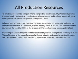 All Production Resources
To film the video I will be using an iPhone along with a head mount. My iPhone will give me
the good quality footage that I need without a heavy camera and the head mount will allow
me to get the first person perspective footage that I want.
I plan on having 3 locations throughout the video, those being my house, car, and the coast.
In my house I may film in a bedroom, kitchen, hallway, stairs. In the car I will film some of the
Journey. At the coast I will film in the arcades, on the beach, walking around, getting food.
Depending on the weather, the outfit for the friend figure will be bright and summery to fit the
Vibes of the rest of the video. For props I will need a bucket and spade for sandcastles, coins
and coin bucket for the arcades, candyfloss, donuts and other common seaside foods.
 