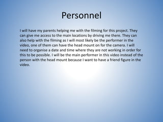 Personnel
I will have my parents helping me with the filming for this project. They
can give me access to the main locations by driving me there. They can
also help with the filming as I will most likely be the performer in the
video, one of them can have the head mount on for the camera. I will
need to organise a date and time where they are not working in order for
this to be possible. I will be the main performer in this video instead of the
person with the head mount because I want to have a friend figure in the
video.
 