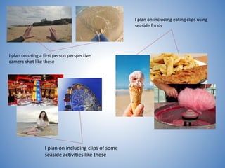I plan on using a first person perspective
camera shot like these
I plan on including eating clips using
seaside foods
I plan on including clips of some
seaside activities like these
 