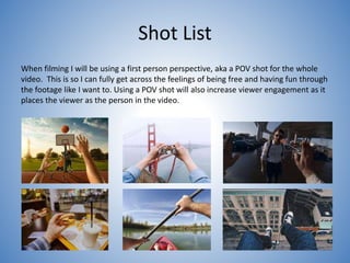 Shot List
When filming I will be using a first person perspective, aka a POV shot for the whole
video. This is so I can fully get across the feelings of being free and having fun through
the footage like I want to. Using a POV shot will also increase viewer engagement as it
places the viewer as the person in the video.
 